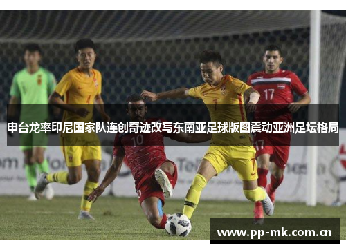 申台龙率印尼国家队连创奇迹改写东南亚足球版图震动亚洲足坛格局